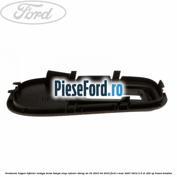 Ornament hayon inferior stanga locas lampa stop culoare ebony an 03/2010-04/2015 Ford S-Max 2007-2014 2.5 ST 220 cp HUWA benzina