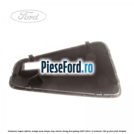 Ornament hayon inferior stanga locas lampa stop culoare ebony Ford Galaxy 2007-2014 1.6 EcoBoost 160 cp JTWA, JTWB benzina