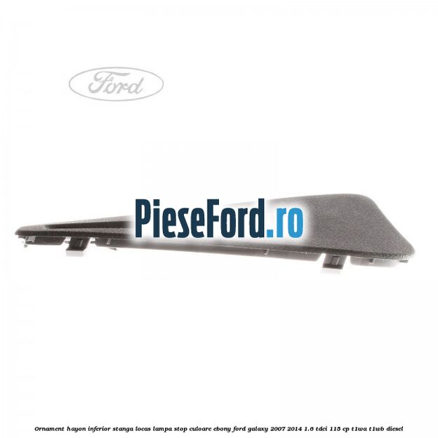 Ornament hayon inferior stanga locas lampa stop culoare ebony Ford Galaxy 2007-2014 1.6 TDCi 115 cp Ornament hayon inferior stanga locas lampa stop culoare ebony Ford Galaxy 2007-2014 1.6 TDCi 115 cp T1WA, T1WB diesel