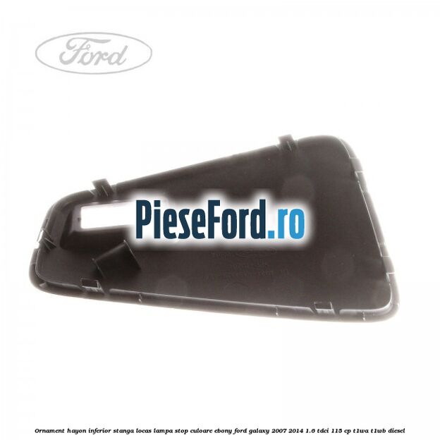 Ornament hayon inferior stanga locas lampa stop culoare ebony Ford Galaxy 2007-2014 1.6 TDCi 115 cp Ornament hayon inferior stanga locas lampa stop culoare ebony Ford Galaxy 2007-2014 1.6 TDCi 115 cp T1WA, T1WB diesel