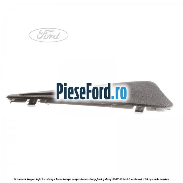 Ornament hayon inferior stanga locas lampa stop culoare ebony Ford Galaxy 2007-2014 2.0 EcoBoost 199 cp TNWB benzina
