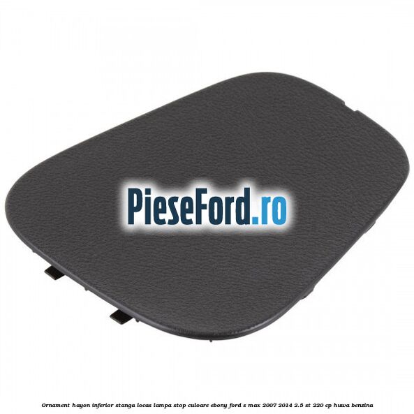 Ornament hayon inferior stanga locas lampa stop culoare ebony Ford S-Max 2007-2014 2.5 ST 220 cp HUWA benzina