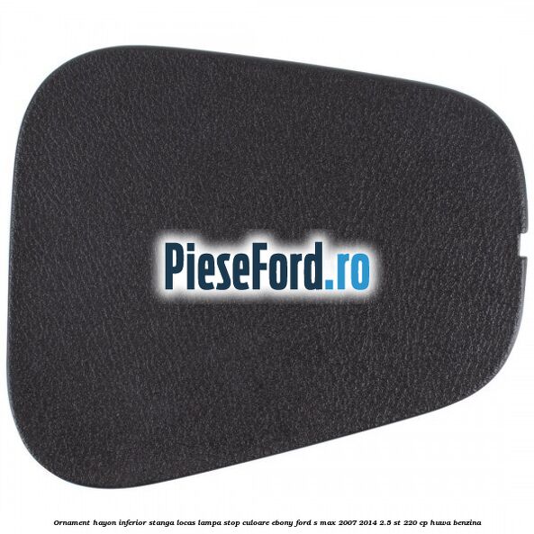 Ornament hayon inferior stanga locas lampa stop culoare ebony Ford S-Max 2007-2014 2.5 ST 220 cp HUWA benzina
