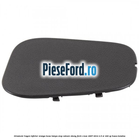 Ornament hayon inferior stanga locas lampa stop culoare ebony Ford S-Max 2007-2014 2.5 ST 220 cp HUWA benzina