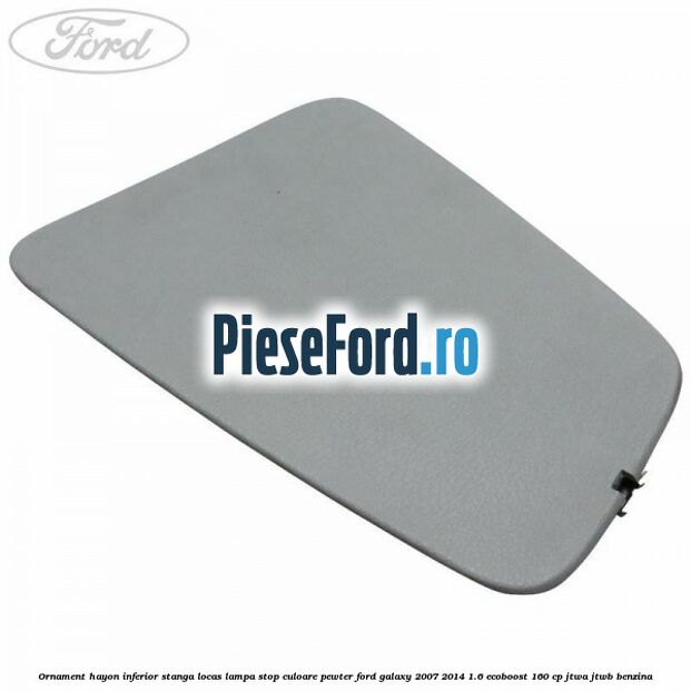 Ornament hayon inferior stanga locas lampa stop culoare pewter Ford Galaxy 2007-2014 1.6 EcoBoost 160 cp JTWA, JTWB benzina
