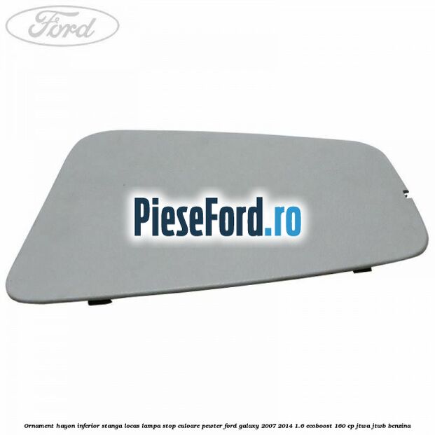Ornament hayon inferior stanga locas lampa stop culoare pewter Ford Galaxy 2007-2014 1.6 EcoBoost 160 cp JTWA, JTWB benzina