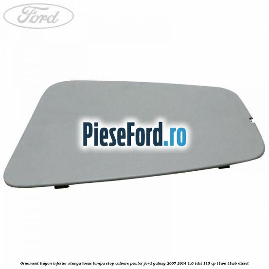 Ornament hayon inferior stanga locas lampa stop culoare pewter Ford Galaxy 2007-2014 1.6 TDCi 115 cp Ornament hayon inferior stanga locas lampa stop culoare pewter Ford Galaxy 2007-2014 1.6 TDCi 115 cp T1WA, T1WB diesel