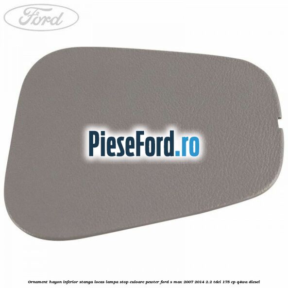 Ornament hayon inferior stanga locas lampa stop culoare pewter Ford S-Max 2007-2014 2.2 TDCi 175 cp Q4WA diesel