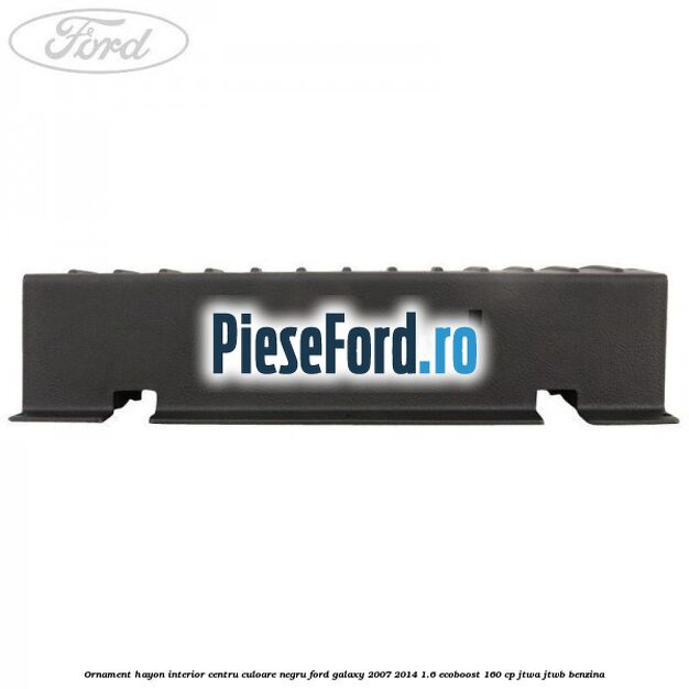 Ornament hayon interior centru culoare negru Ford Galaxy 2007-2014 1.6 EcoBoost 160 cp JTWA, JTWB benzina