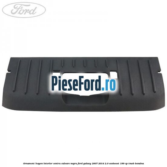 Ornament hayon interior centru culoare negru Ford Galaxy 2007-2014 2.0 EcoBoost 199 cp TNWB benzina