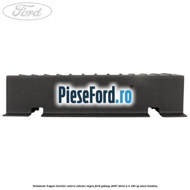 Ornament hayon interior centru culoare negru Ford Galaxy 2007-2014 2.3 160 cp SEWA benzina