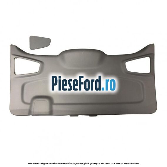 Ornament hayon interior centru culoare pewter Ford Galaxy 2007-2014 2.3 160 cp SEWA benzina