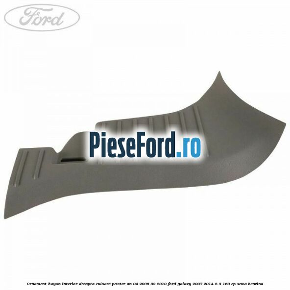 Ornament hayon interior dreapta culoare pewter an 04/2006-03/2010 Ford Galaxy 2007-2014 2.3 160 cp SEWA benzina