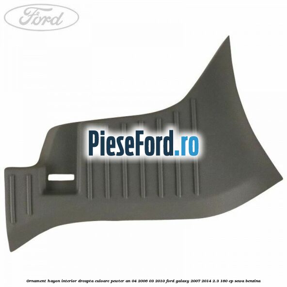 Ornament hayon interior dreapta culoare pewter an 04/2006-03/2010 Ford Galaxy 2007-2014 2.3 160 cp SEWA benzina