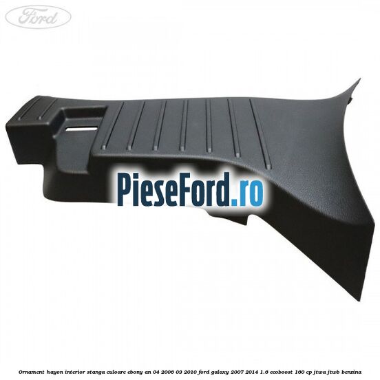 Ornament hayon interior stanga culoare ebony an 04/2006-03/2010 Ford Galaxy 2007-2014 1.6 EcoBoost 160 cp JTWA, JTWB benzina