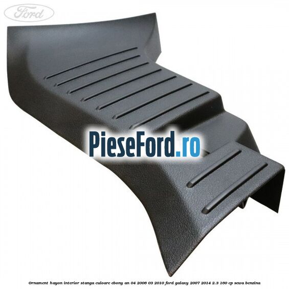 Ornament hayon interior stanga culoare ebony an 04/2006-03/2010 Ford Galaxy 2007-2014 2.3 160 cp Ornament hayon interior stanga culoare ebony an 04/2006-03/2010 Ford Galaxy 2007-2014 2.3 160 cp SEWA benzina