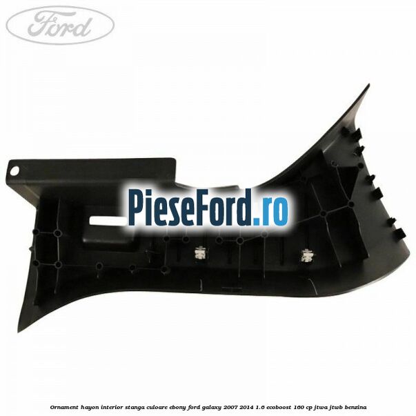 Ornament hayon interior stanga culoare ebony Ford Galaxy 2007-2014 1.6 EcoBoost 160 cp JTWA, JTWB benzina