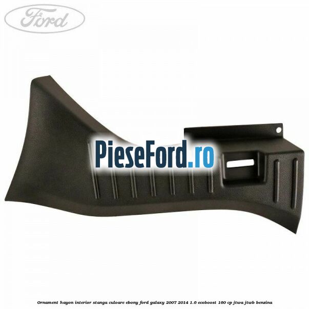 Ornament hayon interior stanga culoare ebony Ford Galaxy 2007-2014 1.6 EcoBoost 160 cp JTWA, JTWB benzina