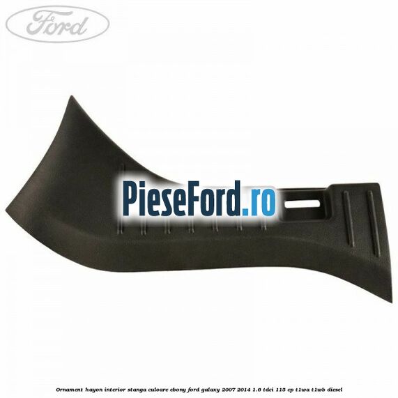 Ornament hayon interior stanga culoare ebony Ford Galaxy 2007-2014 1.6 TDCi 115 cp Ornament hayon interior stanga culoare ebony Ford Galaxy 2007-2014 1.6 TDCi 115 cp T1WA, T1WB diesel