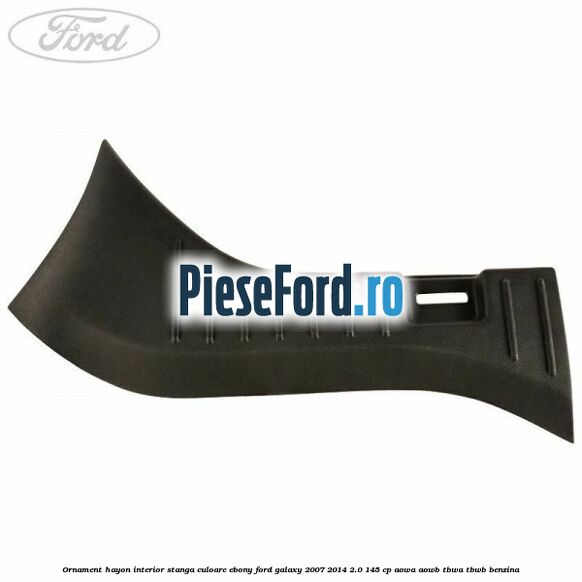 Ornament hayon interior stanga culoare ebony Ford Galaxy 2007-2014 2.0 145 cp AOWA, AOWB, TBWA, TBWB benzina