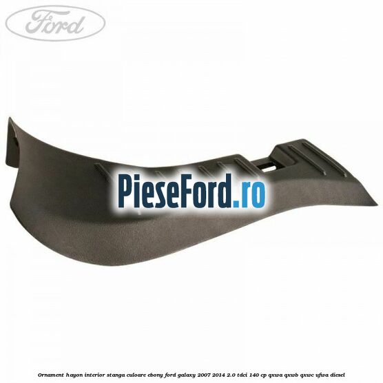 Ornament hayon interior stanga culoare ebony Ford Galaxy 2007-2014 2.0 TDCi 140 cp QXWA, QXWB, QXWC, UFWA diesel