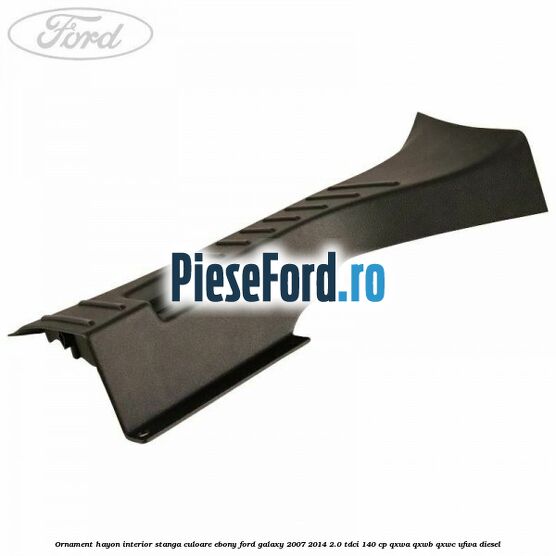 Ornament hayon interior stanga culoare ebony Ford Galaxy 2007-2014 2.0 TDCi 140 cp QXWA, QXWB, QXWC, UFWA diesel