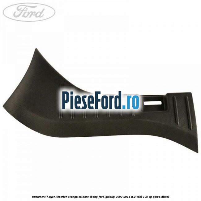 Ornament hayon interior stanga culoare ebony Ford Galaxy 2007-2014 2.2 TDCi 175 cp Q4WA diesel