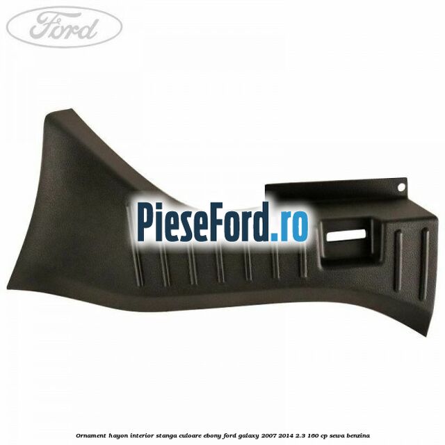 Ornament hayon interior stanga culoare ebony Ford Galaxy 2007-2014 2.3 160 cp Ornament hayon interior stanga culoare ebony Ford Galaxy 2007-2014 2.3 160 cp SEWA benzina