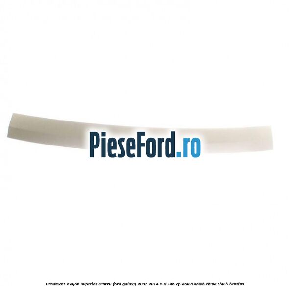 Ornament hayon superior centru Ford Galaxy 2007-2014 2.0 145 cp AOWA, AOWB, TBWA, TBWB benzina