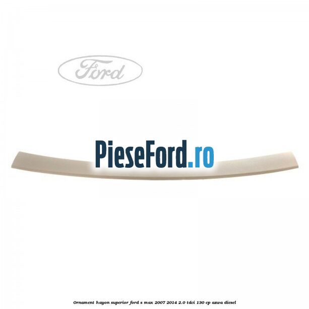 Ornament hayon superior Ford S-Max 2007-2014 2.0 TDCi 130 cp Ornament hayon superior Ford S-Max 2007-2014 2.0 TDCi 130 cp AZWA diesel