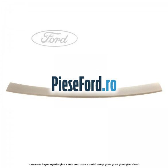 Ornament hayon superior Ford S-Max 2007-2014 2.0 TDCi 140 cp Ornament hayon superior Ford S-Max 2007-2014 2.0 TDCi 140 cp QXWA, QXWB, QXWC, UFWA diesel