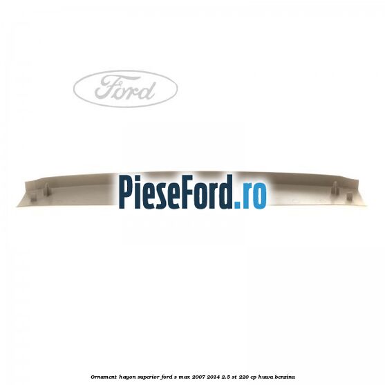 Ornament hayon superior Ford S-Max 2007-2014 2.5 ST 220 cp Ornament hayon superior Ford S-Max 2007-2014 2.5 ST 220 cp HUWA benzina