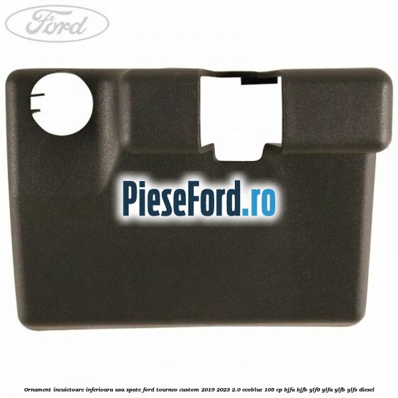 Ornament incuietoare inferioara usa spate Ford Tourneo Custom 2019-2023 2.0 EcoBlue 105 cp Ornament incuietoare inferioara usa spate Ford Tourneo Custom 2019-2023 2.0 EcoBlue 105 cp BJFA, BJFB, YLF6, YLFA, YLFB, YLFS diesel