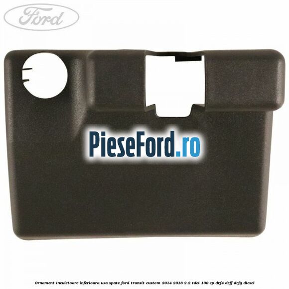 Ornament incuietoare inferioara usa spate Ford Transit Custom 2014-2018 2.2 TDCi 100 cp DRF4, DRFF, DRFG diesel