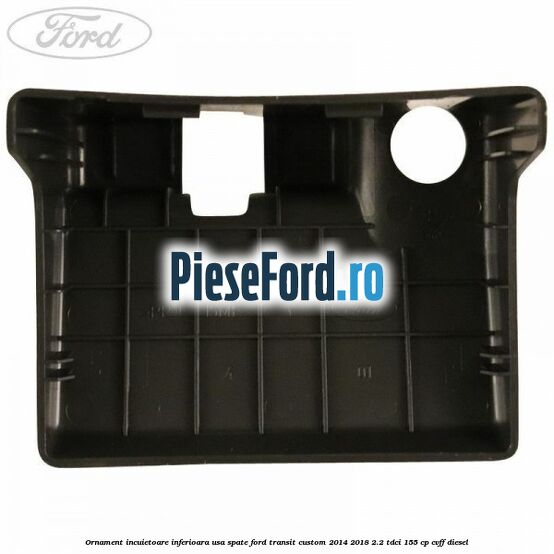 Ornament incuietoare inferioara usa spate Ford Transit Custom 2014-2018 2.2 TDCi 155 cp Ornament incuietoare inferioara usa spate Ford Transit Custom 2014-2018 2.2 TDCi 155 cp CVFF diesel