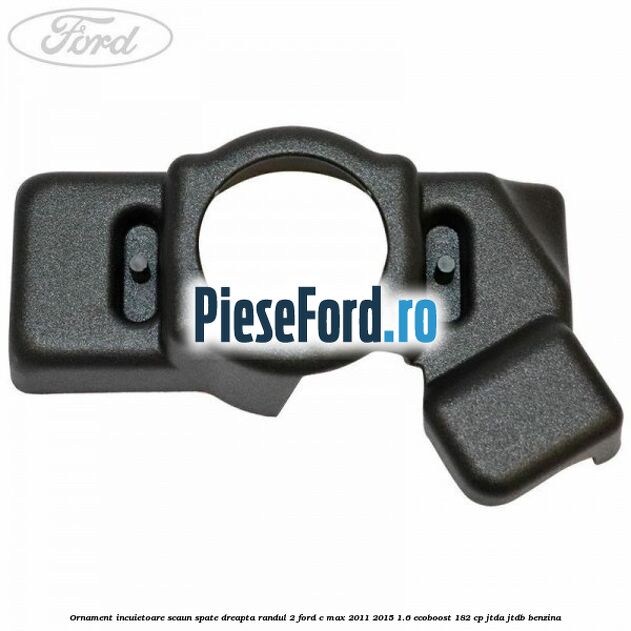 Ornament incuietoare scaun spate dreapta randul 2 Ford C-Max 2011-2015 1.6 EcoBoost 182 cp Ornament incuietoare scaun spate dreapta randul 2 Ford C-Max 2011-2015 1.6 EcoBoost 182 cp JTDA, JTDB benzina