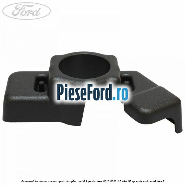 Ornament incuietoare scaun spate dreapta randul 2 Ford C-Max 2016-2020 1.5 TDCi 95 cp XXDA, XXDC, XXDD diesel