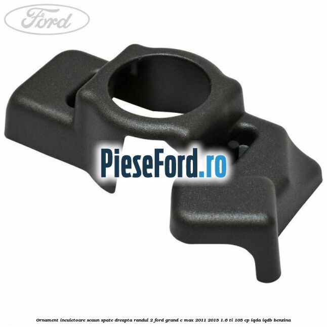 Ornament incuietoare scaun spate dreapta randul 2 Ford Grand C-Max 2011-2015 1.6 Ti 105 cp IQDA, IQDB benzina
