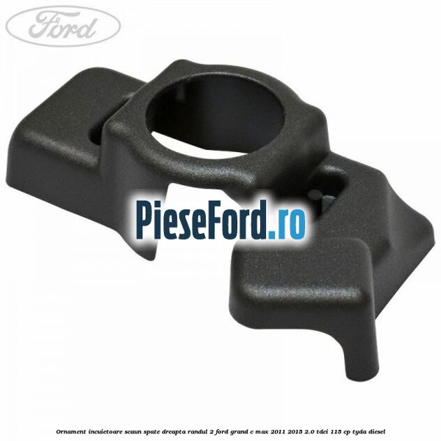 Ornament incuietoare scaun spate dreapta randul 2 Ford Grand C-Max 2011-2015 2.0 TDCi 115 cp TYDA diesel