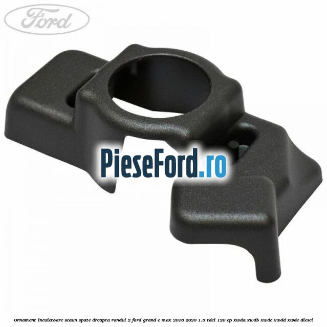 Ornament incuietoare scaun spate dreapta randul 2 Ford Grand C-Max 2016-2020 1.5 TDCi 120 cp XWDA, XWDB, XWDC, XWDD, XWDE diesel