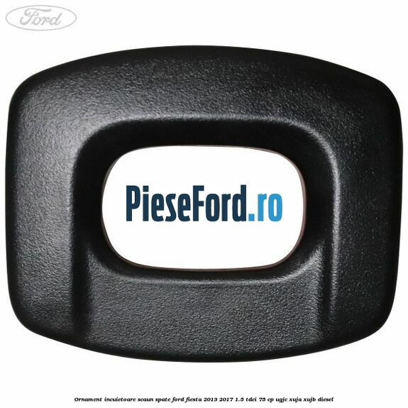 Ornament incuietoare scaun spate Ford Fiesta 2013-2017 1.5 TDCi 75 cp UGJC, XUJA, XUJB diesel