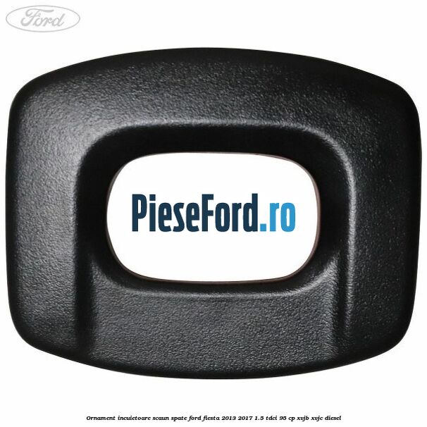 Ornament incuietoare scaun spate Ford Fiesta 2013-2017 1.5 TDCi 95 cp XVJB, XVJC diesel