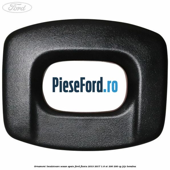 Ornament incuietoare scaun spate Ford Fiesta 2013-2017 1.6 ST 200 200 cp JTJC benzina