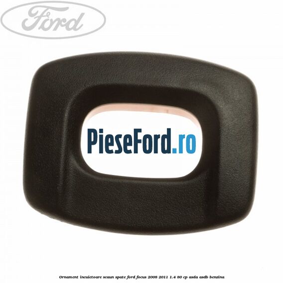 Ornament incuietoare scaun spate Ford Focus 2008-2011 1.4 80 cp ASDA, ASDB benzina