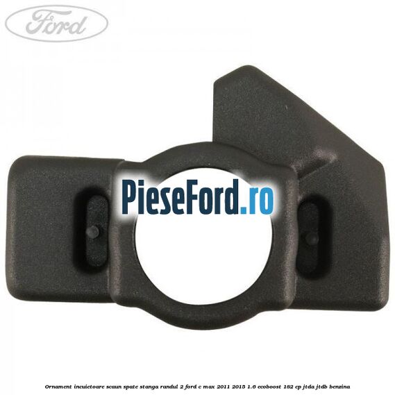 Ornament incuietoare scaun spate stanga randul 2 Ford C-Max 2011-2015 1.6 EcoBoost 182 cp JTDA, JTDB benzina