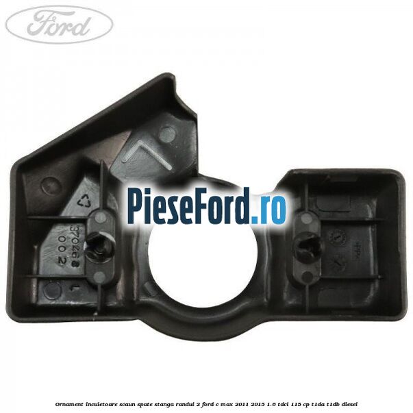 Ornament incuietoare scaun spate stanga randul 2 Ford C-Max 2011-2015 1.6 TDCi 115 cp T1DA, T1DB diesel