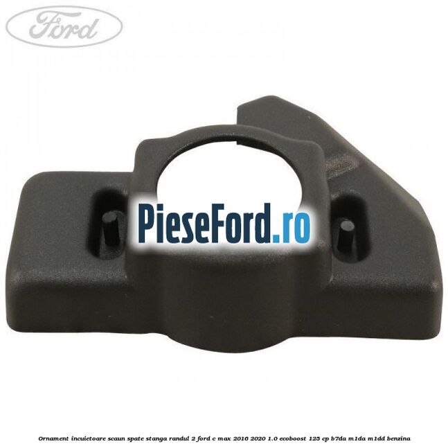 Ornament incuietoare scaun spate stanga randul 2 Ford C-Max 2016-2020 1.0 EcoBoost 125 cp Ornament incuietoare scaun spate stanga randul 2 Ford C-Max 2016-2020 1.0 EcoBoost 125 cp B7DA, M1DA, M1DD benzina