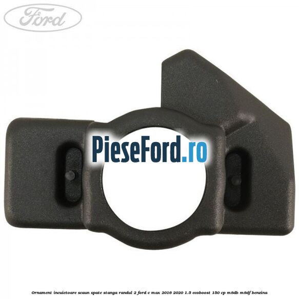 Ornament incuietoare scaun spate stanga randul 2 Ford C-Max 2016-2020 1.5 EcoBoost 150 cp M8DB, M8DF benzina
