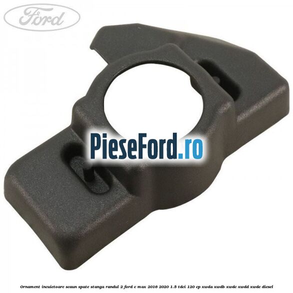 Ornament incuietoare scaun spate stanga randul 2 Ford C-Max 2016-2020 1.5 TDCi 120 cp XWDA, XWDB, XWDC, XWDD, XWDE diesel
