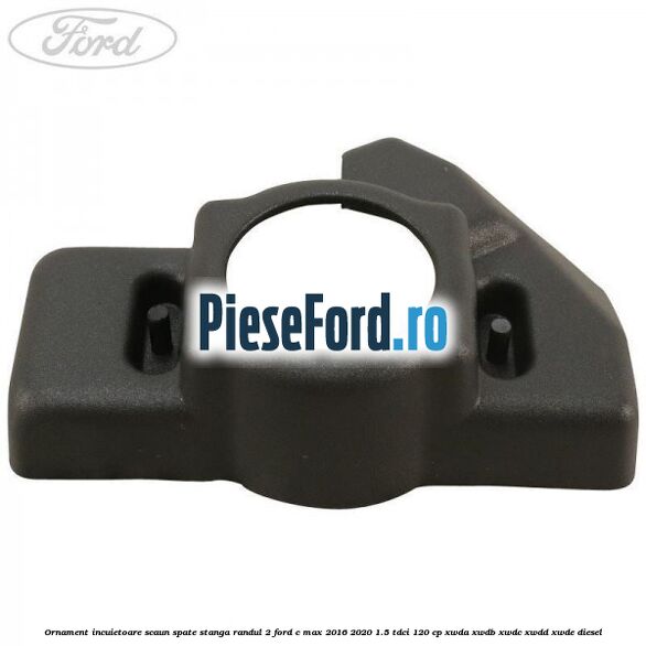 Ornament incuietoare scaun spate stanga randul 2 Ford C-Max 2016-2020 1.5 TDCi 120 cp XWDA, XWDB, XWDC, XWDD, XWDE diesel